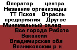 Оператор Call-центра › Название организации ­ ТТ-Псков › Отрасль предприятия ­ Другое › Минимальный оклад ­ 17 000 - Все города Работа » Вакансии   . Владимирская обл.,Вязниковский р-н